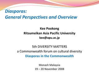 Diasporas:
General Perspectives and Overview
Kee Pookong
Ritsumeikan Asia Pacific University
kee@apu.ac.jp
5th DIVERSITY MATTERS
a Commonwealth forum on cultural diversity
Diasporas in the Commonwealth
Monash Malaysia
19 – 20 November 2008
 