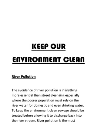 KEEP OUR
ENVIRONMENT CLEAN
River Pollution
The avoidance of river pollution is if anything
more essential than street cleansing especially
where the poorer population must rely on the
river water for domestic and even drinking water.
To keep the environment clean sewage should be
treated before allowing it to discharge back into
the river stream. River pollution is the most
 