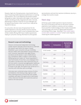 White paper // How to keep pace with mobile consumer expectations
12
Despite a high risk of losing business, many brands have no
way of measuring mobile experience performance or tracking
improvements. This is not helped by only limited numbers
being able to collect information and insight in real time and
mobile only being partially integrated with other channels.
Attempting to improve in the face of such challenges will
be beyond many brands in their current form—help will be
required to step up.
For consumers, the main area of improvement for the
mobile experience is security, and this must be a priority
focus area for brands in order to start to develop other areas
of their mobile offering. With future mobile requirements
relying on consumers sharing information to drive greater
personalization and real-time reactions to behavior, security is
a bridge that must be crossed.
Next step
Achieving a great mobile experience requires brands to
focus less on the device and more on the entire customer
experience, treat mobility as a process and not a project,
future-proof the mobile strategy so that it easily incorporates
new technology, and commit to digital experimentation
and testing at every stage. Download “How mobile leaders
connect with customers in context” to learn seven steps for
mastering the mobile experience.
Research scope and methodology
Sitecore commissioned independent technology
market research specialist Vanson Bourne to undertake
the research upon which this report is based.
Breakdown: 4,500 consumers and 450 marketing
decision makers were interviewed in January/February
2016. Consumer respondents were aged 18 years
and above and all owned or used a mobile device
(e.g., smartphone, tablet, e-reader or smart watch).
Marketing decision makers (or “brand respondents”)
were from brands of more than 1,000 employees from
any public or private sector, with a particular focus on
five core sectors: consumer packaged goods, healthcare,
government, manufacturing/ construction, and retail.
As shown to the right, the research was carried out in 11
countries with interviews split accordingly.
Interviews were conducted using a mixture of online
and telephone interviewing using a rigorous multi-
level screening process to ensure that only suitable
candidates were given the opportunity to participate.
Unless otherwise indicated, the results discussed are
based on the total sample.
Country Consumers
Marketing
decision
makers
US  Canada 1,000 100
UK 500 50
France 500 50
Germany 500 50
Denmark 350 35
Norway 300 30
Sweden 350 35
Japan 350 35
Australia 350 35
New Zealand 300 30
Total 4,500 450
 