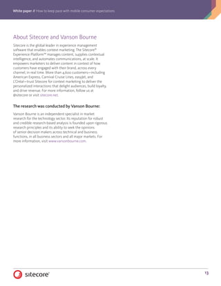 White paper // How to keep pace with mobile consumer expectations
13
About Sitecore and Vanson Bourne
Sitecore is the global leader in experience management
software that enables context marketing. The Sitecore®
Experience Platform™ manages content, supplies contextual
intelligence, and automates communications, at scale. It
empowers marketers to deliver content in context of how
customers have engaged with their brand, across every
channel, in real time. More than 4,600 customers—including
American Express, Carnival Cruise Lines, easyJet, and
L’Oréal—trust Sitecore for context marketing to deliver the
personalized interactions that delight audiences, build loyalty,
and drive revenue. For more information, follow us at
@sitecore or visit sitecore.net.
The research was conducted by Vanson Bourne:
Vanson Bourne is an independent specialist in market
research for the technology sector. Its reputation for robust
and credible research-based analysis is founded upon rigorous
research principles and its ability to seek the opinions
of senior decision makers across technical and business
functions, in all business sectors and all major markets. For
more information, visit www.vansonbourne.com.
 