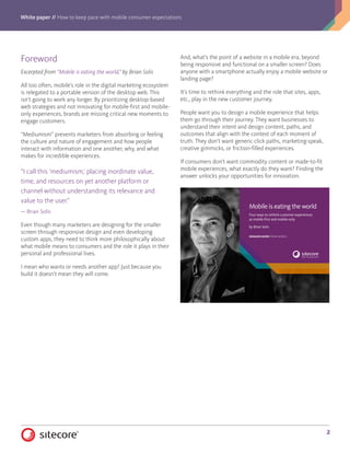 White paper // How to keep pace with mobile consumer expectations
2
Forew0rd
Excerpted from “Mobile is eating the world,” by Brian Solis
All too often, mobile’s role in the digital marketing ecosystem
is relegated to a portable version of the desktop web. This
isn’t going to work any longer. By prioritizing desktop-based
web strategies and not innovating for mobile-first and mobile-
only experiences, brands are missing critical new moments to
engage customers.
“Mediumism” prevents marketers from absorbing or feeling
the culture and nature of engagement and how people
interact with information and one another, why, and what
makes for incredible experiences.
“I call this ‘mediumism,’ placing inordinate value,
time, and resources on yet another platform or
channel without understanding its relevance and
value to the user.”
— Brian Solis
Even though many marketers are designing for the smaller
screen through responsive design and even developing
custom apps, they need to think more philosophically about
what mobile means to consumers and the role it plays in their
personal and professional lives.
I mean who wants or needs another app? Just because you
build it doesn’t mean they will come.
And, what’s the point of a website in a mobile era, beyond
being responsive and functional on a smaller screen? Does
anyone with a smartphone actually enjoy a mobile website or
landing page?
It’s time to rethink everything and the role that sites, apps,
etc., play in the new customer journey.
People want you to design a mobile experience that helps
them go through their journey. They want businesses to
understand their intent and design content, paths, and
outcomes that align with the context of each moment of
truth. They don’t want generic click paths, marketing-speak,
creative gimmicks, or friction-filled experiences.
If consumers don’t want commodity content or made-to-fit
mobile experiences, what exactly do they want? Finding the
answer unlocks your opportunities for innovation.
1 Mobile is eating the world
Mobile is eating the world
Four ways to rethink customer experiences
as mobile-first and mobile-only
by Brian Solis
DEMAND MORE FROM MOBILE
 