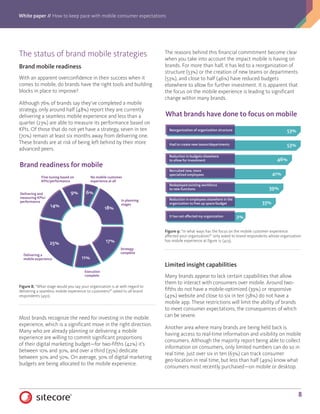 White paper // How to keep pace with mobile consumer expectations
8
The status of brand mobile strategies
Brand mobile readiness
With an apparent overconfidence in their success when it
comes to mobile, do brands have the right tools and building
blocks in place to improve?
Although 76% of brands say they’ve completed a mobile
strategy, only around half (48%) report they are currently
delivering a seamless mobile experience and less than a
quarter (23%) are able to measure its performance based on
KPIs. Of those that do not yet have a strategy, seven in ten
(70%) remain at least six months away from delivering one.
These brands are at risk of being left behind by their more
advanced peers.
Most brands recognize the need for investing in the mobile
experience, which is a significant move in the right direction.
Many who are already planning or delivering a mobile
experience are willing to commit significant proportions
of their digital marketing budget—for two-fifths (42%) it’s
between 10% and 30%, and over a third (35%) dedicate
between 30% and 50%. On average, 30% of digital marketing
budgets are being allocated to the mobile experience.
The reasons behind this financial commitment become clear
when you take into account the impact mobile is having on
brands. For more than half, it has led to a reorganization of
structure (53%) or the creation of new teams or departments
(53%), and close to half (46%) have reduced budgets
elsewhere to allow for further investment. It is apparent that
the focus on the mobile experience is leading to significant
change within many brands.
Limited insight capabilities
Many brands appear to lack certain capabilities that allow
them to interact with consumers over mobile. Around two-
fifths do not have a mobile-optimized (39%) or responsive
(43%) website and close to six in ten (58%) do not have a
mobile app. These restrictions will limit the ability of brands
to meet consumer expectations, the consequences of which
can be severe.
Another area where many brands are being held back is
having access to real-time information and visibility on mobile
consumers. Although the majority report being able to collect
information on consumers, only limited numbers can do so in
real time. Just over six in ten (63%) can track consumer
geo-location in real time, but less than half (49%) know what
consumers most recently purchased—on mobile or desktop.
Brand readiness for mobile
6%9%
14%
25%
11%
17%
18%
No mobile customer
experience at all
In planning
stages
Strategy
complete
Execution
complete
Delivering a
mobile experience
Delivering and
measuring KPIs/
performance
Fine-tuning based on
KPIs/performance
Figure 8: “What stage would you say your organization is at with regard to
delivering a seamless mobile experience to customers?” asked to all brand
respondents (450).
53%
53%
46%
41%
39%
33%
2%
What brands have done to focus on mobile
Recruited new, more
specialized employees
Reduction in employees elsewhere in the
organization to free up space/budget
Redeployed existing workforce
to new functions
Reduction in budgets elsewhere
to allow for investment
Reorganization of organization structure
Had to create new teams/departments
It has not affected my organization
Figure 9: “In what ways has the focus on the mobile customer experience
affected your organization?” only asked to brand respondents whose organization
has mobile experience at figure 12 (423).
 