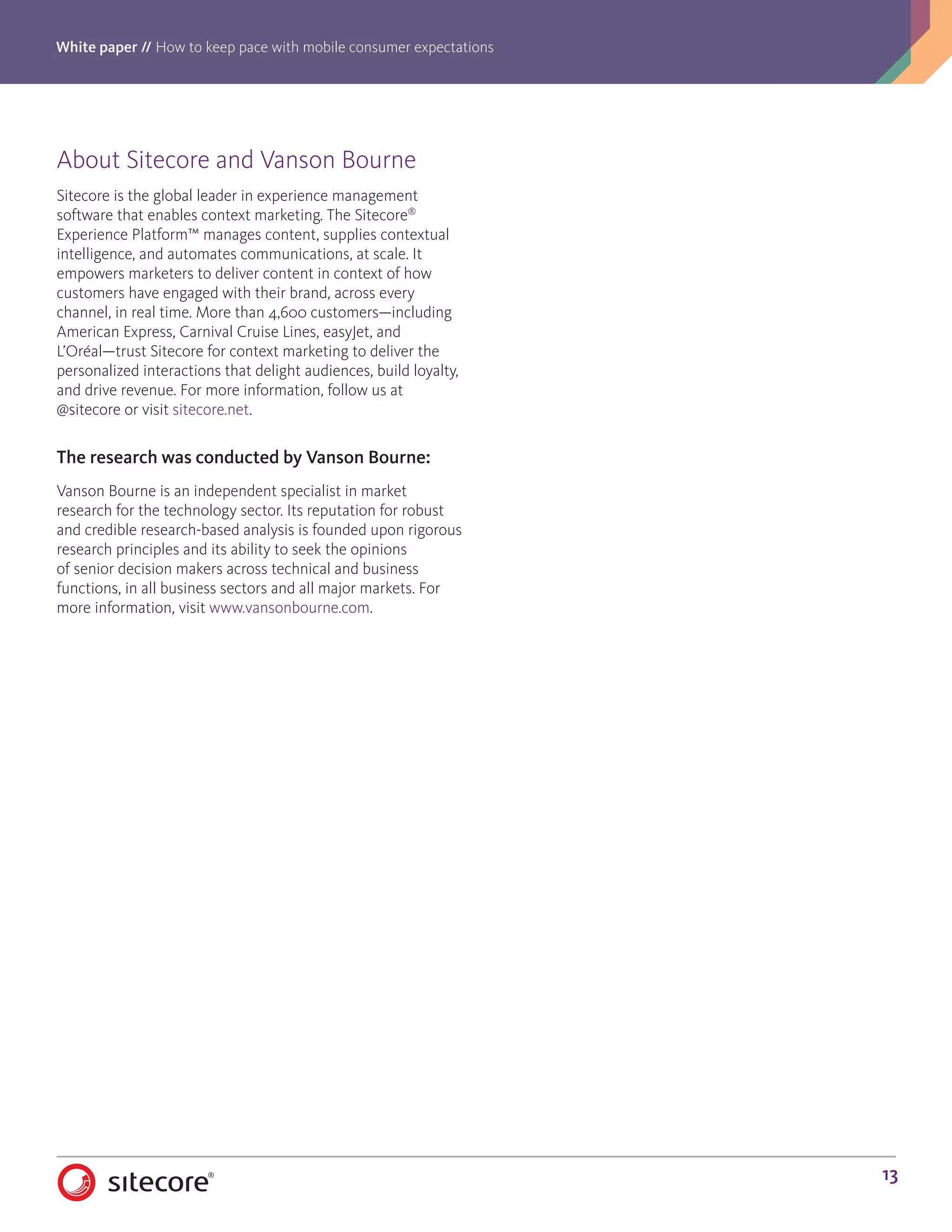 White paper // How to keep pace with mobile consumer expectations
13
About Sitecore and Vanson Bourne
Sitecore is the global leader in experience management
software that enables context marketing. The Sitecore®
Experience Platform™ manages content, supplies contextual
intelligence, and automates communications, at scale. It
empowers marketers to deliver content in context of how
customers have engaged with their brand, across every
channel, in real time. More than 4,600 customers—including
American Express, Carnival Cruise Lines, easyJet, and
L’Oréal—trust Sitecore for context marketing to deliver the
personalized interactions that delight audiences, build loyalty,
and drive revenue. For more information, follow us at
@sitecore or visit sitecore.net.
The research was conducted by Vanson Bourne:
Vanson Bourne is an independent specialist in market
research for the technology sector. Its reputation for robust
and credible research-based analysis is founded upon rigorous
research principles and its ability to seek the opinions
of senior decision makers across technical and business
functions, in all business sectors and all major markets. For
more information, visit www.vansonbourne.com.
 