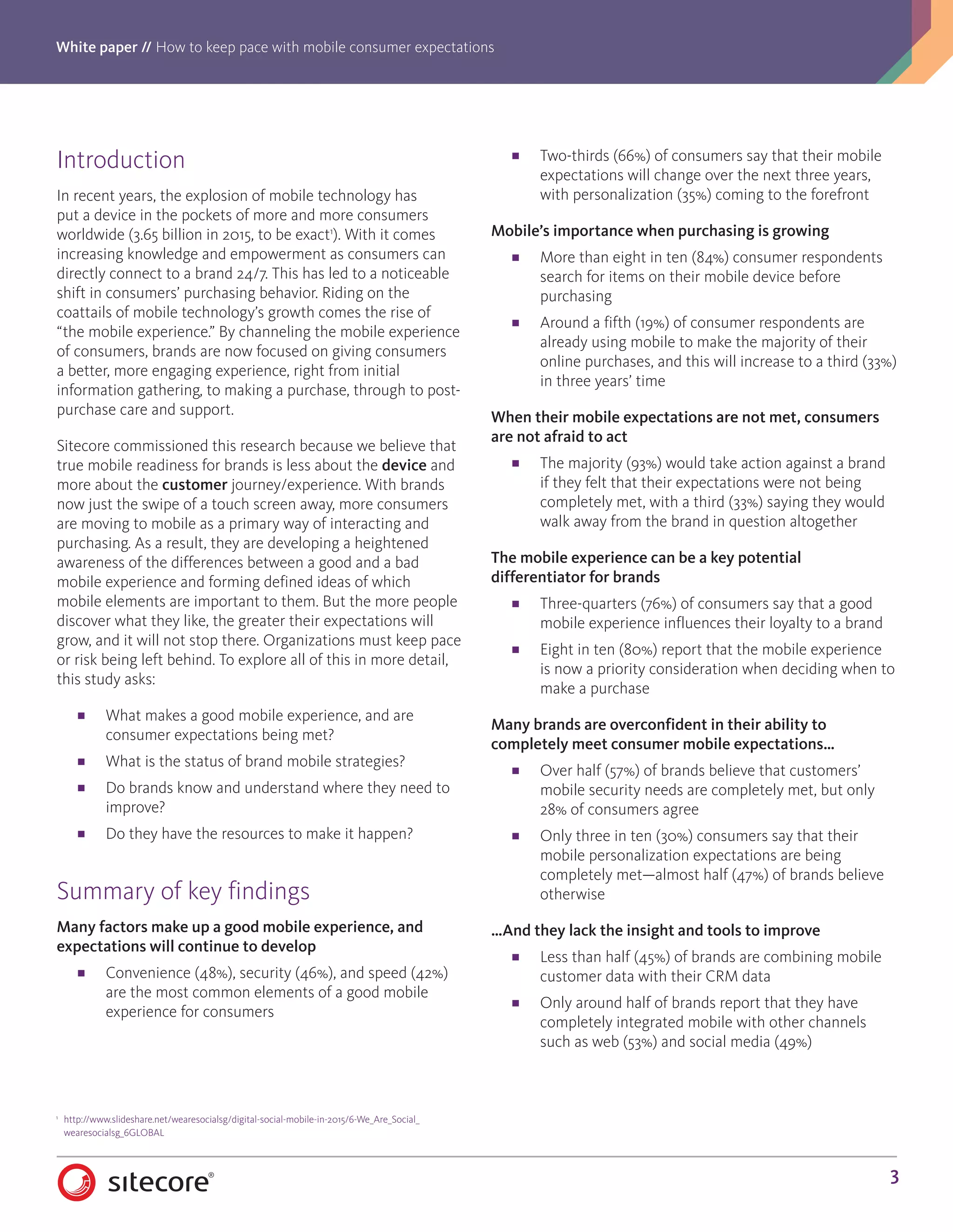 White paper // How to keep pace with mobile consumer expectations
3
Introduction
In recent years, the explosion of mobile technology has
put a device in the pockets of more and more consumers
worldwide (3.65 billion in 2015, to be exact1
). With it comes
increasing knowledge and empowerment as consumers can
directly connect to a brand 24/7. This has led to a noticeable
shift in consumers’ purchasing behavior. Riding on the
coattails of mobile technology’s growth comes the rise of
“the mobile experience.” By channeling the mobile experience
of consumers, brands are now focused on giving consumers
a better, more engaging experience, right from initial
information gathering, to making a purchase, through to post-
purchase care and support.
Sitecore commissioned this research because we believe that
true mobile readiness for brands is less about the device and
more about the customer journey/experience. With brands
now just the swipe of a touch screen away, more consumers
are moving to mobile as a primary way of interacting and
purchasing. As a result, they are developing a heightened
awareness of the differences between a good and a bad
mobile experience and forming defined ideas of which
mobile elements are important to them. But the more people
discover what they like, the greater their expectations will
grow, and it will not stop there. Organizations must keep pace
or risk being left behind. To explore all of this in more detail,
this study asks:
■■ What makes a good mobile experience, and are
consumer expectations being met?
■■ What is the status of brand mobile strategies?
■■ Do brands know and understand where they need to
improve?
■■ Do they have the resources to make it happen?
Summary of key findings
Many factors make up a good mobile experience, and
expectations will continue to develop
■■ Convenience (48%), security (46%), and speed (42%)
are the most common elements of a good mobile
experience for consumers
■■ Two-thirds (66%) of consumers say that their mobile
expectations will change over the next three years,
with personalization (35%) coming to the forefront
Mobile’s importance when purchasing is growing
■■ More than eight in ten (84%) consumer respondents
search for items on their mobile device before
purchasing
■■ Around a fifth (19%) of consumer respondents are
already using mobile to make the majority of their
online purchases, and this will increase to a third (33%)
in three years’ time
When their mobile expectations are not met, consumers
are not afraid to act
■■ The majority (93%) would take action against a brand
if they felt that their expectations were not being
completely met, with a third (33%) saying they would
walk away from the brand in question altogether
The mobile experience can be a key potential
differentiator for brands
■■ Three-quarters (76%) of consumers say that a good
mobile experience influences their loyalty to a brand
■■ Eight in ten (80%) report that the mobile experience
is now a priority consideration when deciding when to
make a purchase
Many brands are overconfident in their ability to
completely meet consumer mobile expectations…
■■ Over half (57%) of brands believe that customers’
mobile security needs are completely met, but only
28% of consumers agree
■■ Only three in ten (30%) consumers say that their
mobile personalization expectations are being
completely met—almost half (47%) of brands believe
otherwise
…And they lack the insight and tools to improve
■■ Less than half (45%) of brands are combining mobile
customer data with their CRM data
■■ Only around half of brands report that they have
completely integrated mobile with other channels
such as web (53%) and social media (49%)
1
	 http://www.slideshare.net/wearesocialsg/digital-social-mobile-in-2015/6-We_Are_Social_	
	wearesocialsg_6GLOBAL
 