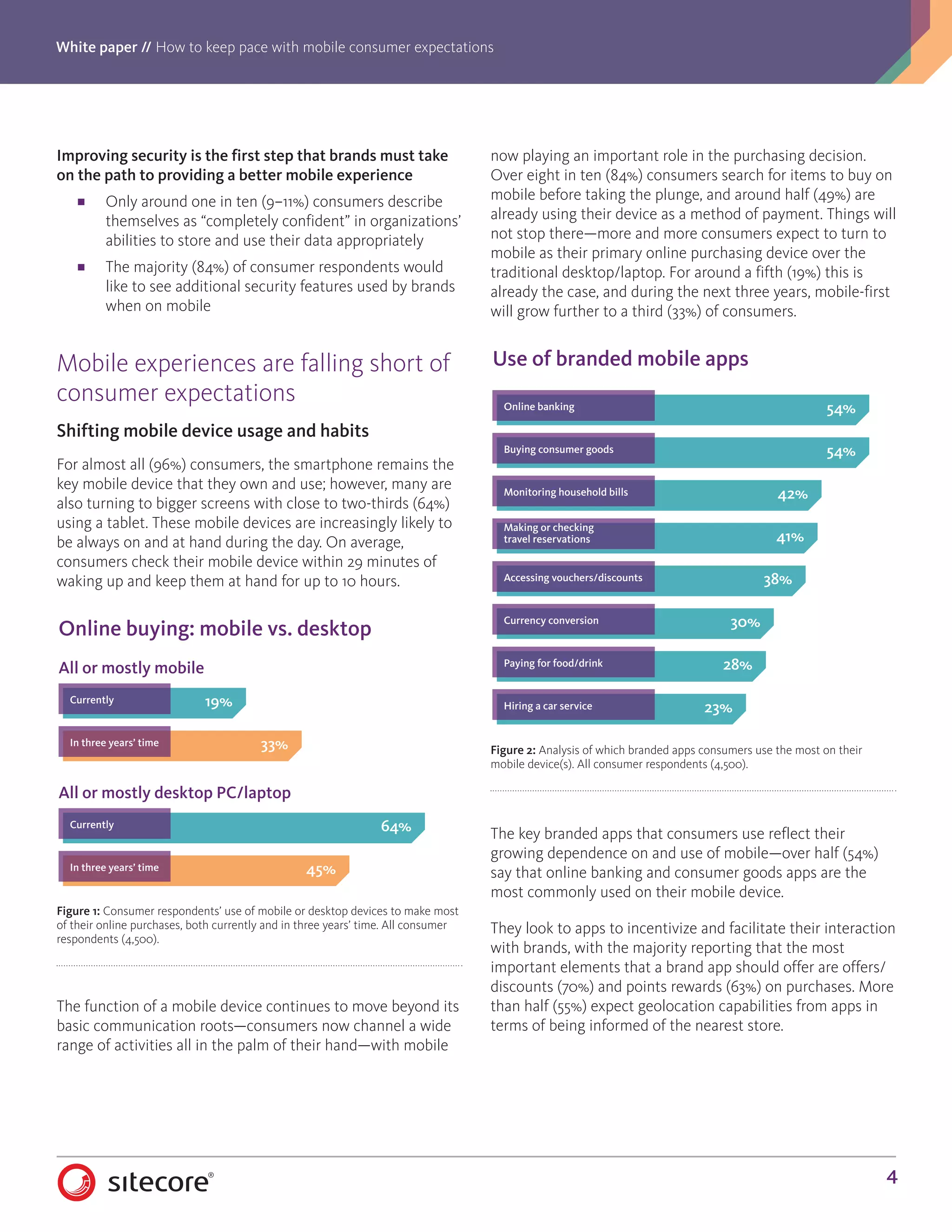 White paper // How to keep pace with mobile consumer expectations
4
Improving security is the first step that brands must take
on the path to providing a better mobile experience
■■ Only around one in ten (9–11%) consumers describe
themselves as “completely confident” in organizations’
abilities to store and use their data appropriately
■■ The majority (84%) of consumer respondents would
like to see additional security features used by brands
when on mobile
Mobile experiences are falling short of
consumer expectations
Shifting mobile device usage and habits
For almost all (96%) consumers, the smartphone remains the
key mobile device that they own and use; however, many are
also turning to bigger screens with close to two-thirds (64%)
using a tablet. These mobile devices are increasingly likely to
be always on and at hand during the day. On average,
consumers check their mobile device within 29 minutes of
waking up and keep them at hand for up to 10 hours.
The function of a mobile device continues to move beyond its
basic communication roots—consumers now channel a wide
range of activities all in the palm of their hand—with mobile
now playing an important role in the purchasing decision.
Over eight in ten (84%) consumers search for items to buy on
mobile before taking the plunge, and around half (49%) are
already using their device as a method of payment. Things will
not stop there—more and more consumers expect to turn to
mobile as their primary online purchasing device over the
traditional desktop/laptop. For around a fifth (19%) this is
already the case, and during the next three years, mobile-first
will grow further to a third (33%) of consumers.
The key branded apps that consumers use reflect their
growing dependence on and use of mobile—over half (54%)
say that online banking and consumer goods apps are the
most commonly used on their mobile device.
They look to apps to incentivize and facilitate their interaction
with brands, with the majority reporting that the most
important elements that a brand app should offer are offers/
discounts (70%) and points rewards (63%) on purchases. More
than half (55%) expect geolocation capabilities from apps in
terms of being informed of the nearest store.
19%
33%
Online buying: mobile vs. desktop
All or mostly mobile
Currently
In three years’ time
64%
45%
All or mostly desktop PC/laptop
Currently
In three years’ time
Figure 1: Consumer respondents’ use of mobile or desktop devices to make most
of their online purchases, both currently and in three years’ time. All consumer
respondents (4,500).
54%
54%
42%
41%
38%
30%
28%
23%
Use of branded mobile apps
Online banking
Buying consumer goods
Monitoring household bills
Making or checking
travel reservations
Accessing vouchers/discounts
Currency conversion
Paying for food/drink
Hiring a car service
Figure 2: Analysis of which branded apps consumers use the most on their
mobile device(s). All consumer respondents (4,500).
 