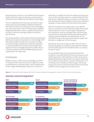 White paper // How to keep pace with mobile consumer expectations
11
personalizing the content on non-mobile channels based on
mobile interactions (44%) or showing consistent product
information across mobile and non-mobile channels (44%).
This isn’t helped by the fact that only around half or fewer
brands report having completely integrated mobile data
with other channels such as web (53%), social media (49%),
and e-commerce (46%). Only a third (33%) have completely
integrated mobile with in-store—a significant disconnect in
the eyes of consumers looking for speed, convenience,
and continuity.
Not having valuable customer data combined and generating
additional value leaves many brands at a disadvantage. With
only limited insight into what their consumers are doing
on mobile and how satisfied they are with the experience,
it is extremely difficult for brands to move forward. With
significant amounts of budget allocated to mobile, there is
a risk that investment will not be effectively planned and
implemented in the right areas.
Conclusion
Mobile marches on. With access to knowledge and choice
in the palm of their hand, consumers are regularly turning
to mobile devices to purchase online, and the sophistication
of their usage is developing fast. Most use it to search for
information to validate their decisions before purchasing, and
close to half are already using it as a method of payment. The
level of use is expected to grow as consumers turn away from
their desktops and move to mobile as their primary method of
shopping—a major channel shift that brands cannot ignore.
With this increased use of mobile comes a more defined
picture in consumers’ minds of what they expect from a good
mobile experience. There is a wide range of expectations
but convenience, security, and speed remain top of mind for
many. Brands must get these fundamentals right first before
hoping to improve elsewhere. And expectations will not
stand still for long, as the majority of consumers expect their
demands to change over the next few years.
Brands have work to do to keep up, with some still stuck in
the planning stages of a seamless mobile experience delivery
and still months away from full implementation. Is it already
too late for some?
For many brands, there is also a worrying trend of over-
confidence in how well they think they are meeting consumer
mobile expectations. With significant numbers of consumers
feeling empowered enough to take action against brands that
do not meet their requirements, consumer satisfaction is not
something at which brands can afford to guess. Get things
wrong, and consumers will not hesitate to take their business
elsewhere and encourage others to do the same.
Figure 14: “To what extent is mobile integrated with the other channels through which you engage with customers?” asked to all brand respondents (450).
10%
49%
38%
Not integrated
Completely integrated
Partially integrated
Seamless channel integration?
Web
Social media
Email
E-commerce
In-store commerce
(brick-and-mortar)
53%
36%
8%Not integrated
Completely integrated
Partially integrated
46%
39%
10%Not integrated
Completely integrated
Partially integrated
47%
38%
13%Not integrated
Completely integrated
Partially integrated
33%
39%
16%Not integrated
Completely integrated
Partially integrated
 