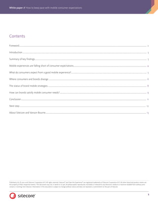 White paper // How to keep pace with mobile consumer expectations
1
Contents
Foreword�������������������������������������������������������������������������������������������������������������������������������������������������������������������������������������������������������������������������������������������������������������������� 2
Introduction������������������������������������������������������������������������������������������������������������������������������������������������������������������������������������������������������������������������������������������������������������� 3
Summary of key findings������������������������������������������������������������������������������������������������������������������������������������������������������������������������������������������������������������������������������������ 3
Mobile experiences are falling short of consumer expectations����������������������������������������������������������������������������������������������������������������������������������������������������� 4
What do consumers expect from a good mobile experience?���������������������������������������������������������������������������������������������������������������������������������������������������������� 5
Where consumers and brands diverge�������������������������������������������������������������������������������������������������������������������������������������������������������������������������������������������������������� 6
The status of brand mobile strategies��������������������������������������������������������������������������������������������������������������������������������������������������������������������������������������������������������� 8
How can brands satisfy mobile consumer needs?��������������������������������������������������������������������������������������������������������������������������������������������������������������������������������� 9
Conclusion��������������������������������������������������������������������������������������������������������������������������������������������������������������������������������������������������������������������������������������������������������������� 11
Next step����������������������������������������������������������������������������������������������������������������������������������������������������������������������������������������������������������������������������������������������������������������� 12
About Sitecore and Vanson Bourne������������������������������������������������������������������������������������������������������������������������������������������������������������������������������������������������������������� 13
Published 5/16. © 2001-2016 Sitecore Corporation A/S. All rights reserved. Sitecore®
and Own the Experience®
are registered trademarks of Sitecore Corporation A/S. All other brand and product names are
the property of their respective owners. This document may not, in whole or in part, be photocopied, reproduced, translated, or reduced to any electronic medium or machine readable form without prior
consent, in writing, from Sitecore. Information in this document is subject to change without notice and does not represent a commitment on the part of Sitecore.
 