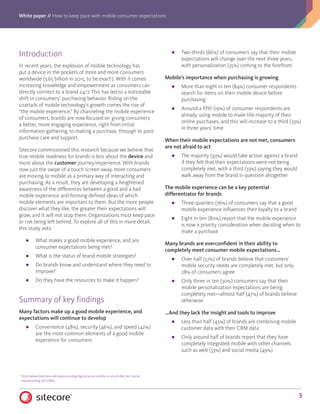 White paper // How to keep pace with mobile consumer expectations
3
Introduction
In recent years, the explosion of mobile technology has
put a device in the pockets of more and more consumers
worldwide (3.65 billion in 2015, to be exact1
). With it comes
increasing knowledge and empowerment as consumers can
directly connect to a brand 24/7. This has led to a noticeable
shift in consumers’ purchasing behavior. Riding on the
coattails of mobile technology’s growth comes the rise of
“the mobile experience.” By channeling the mobile experience
of consumers, brands are now focused on giving consumers
a better, more engaging experience, right from initial
information gathering, to making a purchase, through to post-
purchase care and support.
Sitecore commissioned this research because we believe that
true mobile readiness for brands is less about the device and
more about the customer journey/experience. With brands
now just the swipe of a touch screen away, more consumers
are moving to mobile as a primary way of interacting and
purchasing. As a result, they are developing a heightened
awareness of the differences between a good and a bad
mobile experience and forming defined ideas of which
mobile elements are important to them. But the more people
discover what they like, the greater their expectations will
grow, and it will not stop there. Organizations must keep pace
or risk being left behind. To explore all of this in more detail,
this study asks:
■■ What makes a good mobile experience, and are
consumer expectations being met?
■■ What is the status of brand mobile strategies?
■■ Do brands know and understand where they need to
improve?
■■ Do they have the resources to make it happen?
Summary of key findings
Many factors make up a good mobile experience, and
expectations will continue to develop
■■ Convenience (48%), security (46%), and speed (42%)
are the most common elements of a good mobile
experience for consumers
■■ Two-thirds (66%) of consumers say that their mobile
expectations will change over the next three years,
with personalization (35%) coming to the forefront
Mobile’s importance when purchasing is growing
■■ More than eight in ten (84%) consumer respondents
search for items on their mobile device before
purchasing
■■ Around a fifth (19%) of consumer respondents are
already using mobile to make the majority of their
online purchases, and this will increase to a third (33%)
in three years’ time
When their mobile expectations are not met, consumers
are not afraid to act
■■ The majority (93%) would take action against a brand
if they felt that their expectations were not being
completely met, with a third (33%) saying they would
walk away from the brand in question altogether
The mobile experience can be a key potential
differentiator for brands
■■ Three-quarters (76%) of consumers say that a good
mobile experience influences their loyalty to a brand
■■ Eight in ten (80%) report that the mobile experience
is now a priority consideration when deciding when to
make a purchase
Many brands are overconfident in their ability to
completely meet consumer mobile expectations…
■■ Over half (57%) of brands believe that customers’
mobile security needs are completely met, but only
28% of consumers agree
■■ Only three in ten (30%) consumers say that their
mobile personalization expectations are being
completely met—almost half (47%) of brands believe
otherwise
…And they lack the insight and tools to improve
■■ Less than half (45%) of brands are combining mobile
customer data with their CRM data
■■ Only around half of brands report that they have
completely integrated mobile with other channels
such as web (53%) and social media (49%)
1
	 http://www.slideshare.net/wearesocialsg/digital-social-mobile-in-2015/6-We_Are_Social_	
	wearesocialsg_6GLOBAL
 