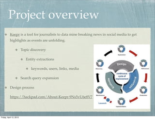Project overview
           Keepr is a tool for journalists to data mine breaking news in social media to get
           highlights as events are unfolding.

                         Topic discovery

                            Entity extractions

                               keywords, users, links, media

                         Search query expansion

           Design process

           https://hackpad.com/About-Keepr-9Ns5vU6e8V7




Friday, April 12, 2013
 