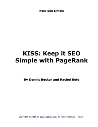 Keep SEO Simple




  KISS: Keep it SEO
Simple with PageRank


    By Dennis Becker and Rachel Rofe




Copyright © 2010 by Earn1KaDay.com, all rights reserved – Page 1
 