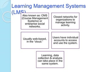 Learning Management Systems
(LMS)Also known as: CMS
(Course Management
Systems) or
enterprise social
networks.
Closed networks for
organizations to
manage learning
activity.
Usually web-based,
in the “cloud.”
Users have individual
accounts to access
and use the system.
Learning, data
collection & analysis
can take place in the
same system.
 