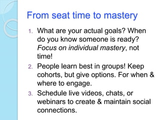 From seat time to mastery
1. What are your actual goals? When
do you know someone is ready?
Focus on individual mastery, not
time!
2. People learn best in groups! Keep
cohorts, but give options. For when &
where to engage.
3. Schedule live videos, chats, or
webinars to create & maintain social
connections.
 