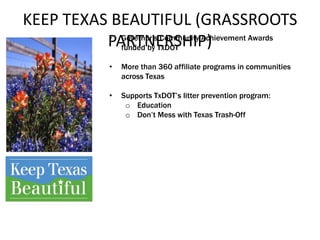 KEEP TEXAS BEAUTIFUL (GRASSROOTS
PARTNERSHIP)• Governor’s Community Achievement Awards
funded by TxDOT
• More than 360 affiliate programs in communities
across Texas
• Supports TxDOT’s litter prevention program:
o Education
o Don’t Mess with Texas Trash-Off
 