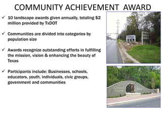 COMMUNITY ACHIEVEMENT AWARD
 10 landscape awards given annually, totaling $2
million provided by TxDOT
 Communities are divided into categories by
population size
 Awards recognize outstanding efforts in fulfilling
the mission, vision & enhancing the beauty of
Texas
 Participants include: Businesses, schools,
educators, youth, individuals, civic groups,
government and communities
 