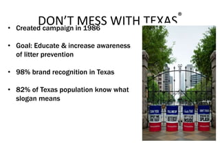 DON’T MESS WITH TEXAS®
• Created campaign in 1986
• Goal: Educate & increase awareness
of litter prevention
• 98% brand recognition in Texas
• 82% of Texas population know what
slogan means
 