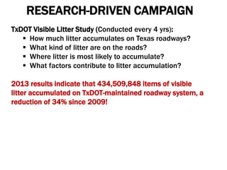 RESEARCH-DRIVEN CAMPAIGN
TxDOT Visible Litter Study (Conducted every 4 yrs):
 How much litter accumulates on Texas roadways?
 What kind of litter are on the roads?
 Where litter is most likely to accumulate?
 What factors contribute to litter accumulation?
2013 results indicate that 434,509,848 items of visible
litter accumulated on TxDOT-maintained roadway system, a
reduction of 34% since 2009!
 