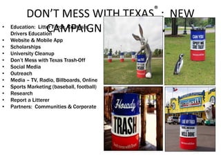 DON’T MESS WITH TEXAS®
: NEW
CAMPAIGN & PROGRAMS• Education: Litter Force, Contests,
Drivers Education
• Website & Mobile App
• Scholarships
• University Cleanup
• Don’t Mess with Texas Trash-Off
• Social Media
• Outreach
• Media – TV, Radio, Billboards, Online
• Sports Marketing (baseball, football)
• Research
• Report a Litterer
• Partners: Communities & Corporate
 