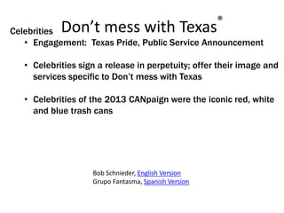 Don’t mess with Texas®
Celebrities
• Engagement: Texas Pride, Public Service Announcement
• Celebrities sign a release in perpetuity; offer their image and
services specific to Don’t mess with Texas
• Celebrities of the 2013 CANpaign were the iconic red, white
and blue trash cans
Bob Schnieder, English Version
Grupo Fantasma, Spanish Version
 