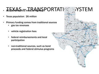 TEXAS – TRANSPORTATION SYSTEM• 80,000 centerline miles of highway
• Texas population: 26 million
• Primary funding comes from traditional sources
• gas tax revenues
• vehicle registration fees
• federal reimbursements and local
participation
• non-traditional sources, such as bond
proceeds and federal stimulus programs
 
