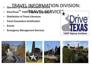 TRAVEL INFORMATION DIVISION:
TRAVEL SERVICES
• Operates 12 Travel Information Centers
• DriveTexas
TM
TxDOT Highway Conditions
• Distribution of Travel Literature
• Travel Counselors Certification
• Events
• Emergency Management Services
 