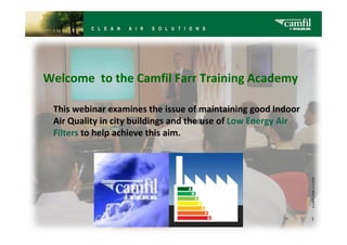 Welcome to the Camfil Farr Training Academy

 This webinar examines the issue of maintaining good Indoor
 Air Quality in city buildings and the use of Low Energy Air
 Filters to help achieve this aim.




                                                               1
 