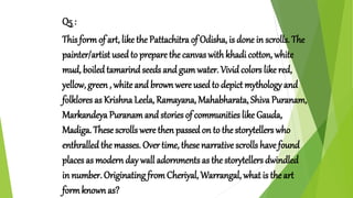 Q5 :
This formof art, like the Pattachitra of Odisha, is done in scrolls. The
painter/artist used to prepare the canvas withkhadi cotton, white
mud, boiled tamarindseeds and gumwater. Vivid colors like red,
yellow, green , white and brown were used to depict mythology and
folklores as Krishna Leela, Ramayana, Mahabharata, Shiva Puranam,
Markandeya Puranam and stories of communities like Gauda,
Madiga. These scrolls were then passed on to the storytellers who
enthralled the masses. Over time, these narrative scrolls have found
places as modern day wall adornments as the storytellers dwindled
in number. Originating fromCheriyal, Warrangal, what is the art
formknown as?
 