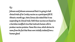 Q7 :
Johnson and Johnson announcedthat it is goingto halt
clinical trials of its Covid19 vaccine as a participant fell ill.
Almost a monthago, Astra Zeneca also statedthat it was
suspending its clinical trials. Boththese vaccines are basedon
a harmless modified virus that instructs human cells to
produce vaccine proteins. Name this virus, whichderives its
name fromthe fact that these were initially isolatedfroma
human gland
 