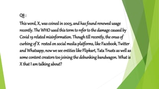Q8 :
This word, X, was coined in 2003, and has foundrenewedusage
recently. The WHO used this termto refer to the damage causedby
Covid 19 related misinformation. Thoughtill recently, the onus of
curbing of X restedon social media platforms, like Facebook, Twitter
and Whatsapp, now we see entities like Flipkart, Tata Trusts as well as
some content creators too joining the debunking bandwagon. What is
X that I am talking about?
 