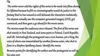 Q9
The writer never sold the rights of the series to be made into films during
his lifetime because he felt no cinematography would do justice to the
fantasy that he has weaved as well delineate the characters realistically.
His stepson actually saw the computer generatedimagery (CGI), got
convinced, and then gave a go ahead for the movie series.
The movies swept theaudiences once released. The first of the series was
shot mainlyin New Zealand, and some parts in Poland, Czech Republic
and UK. Interestinglythe protagonist was a non-human, yet a King, the
voice of whomwas immortalisedby another famous actor, who shot to
fame in a Stephen Spielberg classic. Identify the movie.
Brownie points for identifying the author and the protagonist as well as
his voice over
 