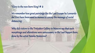 We remember how great paintings like the Last Supper by Leonardo
da Vinci have been used in memes to convey the message of social
distancing.
Why did visitors to the Tretyakov Gallery in Moscowsay that such
morphings and alterations were unnecessary in the Last Supper there,
done by the artist Natalia Nesterova?
"Glory to the new-bornKing! # 2
 