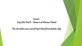 Answer :
Pope John Paul II – Statue is at Warsaw, Poland
The relic stolen was a vial of Pope’s bloodfromSpoleto, Italy
 