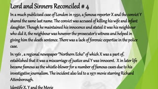Lord and Sinners Reconciled # 4
In a muchpublicisedcase of London in 1950, a famous reporter X and the convict Y
shared the same last name. The convict wasaccusedof killing his wife and infant
daughter. Thoughhe maintained his innocence and statedit was his neighbour
who did it, the neighbour was howevertheprosecutor’s witness and helpedin
giving himthe death sentence. There was a lack of forensic expertise in the police
case.
In 1961 , a regional newspaper “Northern Echo” of whichX was a part of,
established that it was a miscarriage of justice and Y was innocent. X in later life
became famous as the whistle-blower for a number of famous cases due to his
investigative journalism. The incident also ledto a 1971 movie starring Richard
Attenborough.
Identify X, Y and the Movie
 