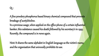 Q1 :
A fine powdery phosphorus based binary chemical compound that prevents
breakage of acetylcholine.
In a previous usage, when applied on the office phone of a certain influential
banker, this substance caused his deathfollowedby his secretary’s in 1995.
Recently, the compound is in news again.
Hint: It shares thesame alphabet in Englishlanguage as the victim’s name,
and the organisation that univocally prohibits its use.
 
