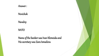 Answer :
Novichok
Navalny
NATO
Name of the banker was Ivan Klemeida and
His secretary was Zara Ismailova
 