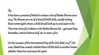 Q3 :
It has been a practise of Mattel to release a line of BarbieSheroes since
2015. The Sheroes are one of a kind(OOAK) dolls, usually hailing
those women/girls whoma childshouldlook up to and aspire to be.
There have been few Indians in the BarbieSheroes list - gymnast Dipa
Karmakar, actress Katrina Kaif, etc, to name a few.
On the occasion of the International Day of the Girl child, on 9th Oct
2020, Mattel has created a BarbieShero OOAK doll on another Indian
athelete. Name her and name the sport.
 