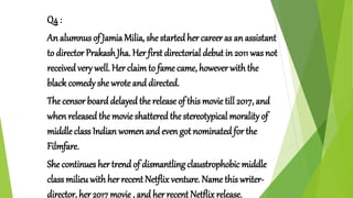 Q4 :
An alumnus of Jamia Milia, she started her career as an assistant
to director Prakash Jha. Her first directorial debut in 2011 was not
received very well. Herclaimto fame came, however withthe
black comedy she wrote and directed.
The censor board delayed the release of this movie till 2017, and
when releasedthe movie shatteredthe stereotypical moralityof
middleclass Indian women and even got nominatedfor the
Filmfare.
She continues her trend of dismantling claustrophobic middle
class milieuwith her recent Netflix venture. Name this writer-
director, her 2017 movie , and her recent Netflixrelease.
 