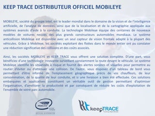 KEEP TRACE DISTRIBUTEUR OFFICIEL MOBILEYE
MOBILEYE, société du groupe Intel, est le leader mondial dans le domaine de la vision et de l’intelligence
artificielle, de l’analyse de données, ainsi que de la localisation et de la cartographie appliquée aux
systèmes avancés d’aide à la conduite. La technologie Mobileye équipe des centaines de nouveaux
modèles de voitures neuves des plus grands constructeurs automobiles mondiaux. Le système
anticollision Mobileye est disponible avec un seul capteur de vision frontale adapté à la plupart des
véhicules. Grâce à Mobileye, les sociétés exploitant des flottes dans le monde entier ont pu constater
une réduction significative des collisions et des coûts associés.
Ainsi, les sociétés MOBILEYE et KEEP TRACE vous offrent une solution complète. D’une part, vous
bénéficiez d’une technologie innovante surveillant constamment la route devant le véhicule. Le système
Mobileye identifie les situations à risque et fournit des alertes sonores et visuelles pour permettre au
routier d’éviter ou d’atténuer une collision. De l’autre, vous disposez d’un tableau de bord vous
permettant d’être informé de l’emplacement géographique précis de vos chauffeurs, de leur
consommation, de la qualité de leur conduite, et si une livraison a bien été effectuée. Ces solutions
embarquées et applicatives constituent un véritable outil de gestion permettant d’optimiser
l’organisation, d’améliorer la productivité et par conséquent de réduire les coûts d’exploitation de
l’ensemble de votre parc automobile.
 