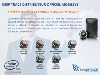 SYSTÈME D’AIDE A LA CONDUITE MOBILEYE SERIE 6
KEEP TRACE DISTRIBUTEUR OFFICIEL MOBILEYE
ALERTE
COLLISION
VEHICULE
ALERTE
COLLISION VELO
OU PIETON
ALERTE
FRANCHISSEMENT
DE LIGNE
ALERTE
LIMITATION
DE VITESSE
ALERTE
DISTANCE DE
SECURITE
ALERTE
CONTRÔLE
DES PHARES
Le système anticollision Mobileye Série 6 aide les conducteurs en
agissant comme un «troisième oeil», surveillant constamment la route
devant le véhicule. Il identifie des situations à risques et fournit des
alertes sonores et visuelles pour permettre au conducteur d’éviter ou
d’atténuer une collision.
 