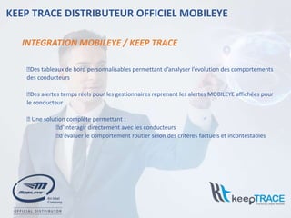 INTEGRATION MOBILEYE / KEEP TRACE
KEEP TRACE DISTRIBUTEUR OFFICIEL MOBILEYE
⮚Des tableaux de bord personnalisables permettant d’analyser l’évolution des comportements
des conducteurs
⮚Des alertes temps réels pour les gestionnaires reprenant les alertes MOBILEYE affichées pour
le conducteur
⮚ Une solution complète permettant :
⮚d’interagir directement avec les conducteurs
⮚d'évaluer le comportement routier selon des critères factuels et incontestables
 