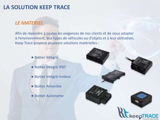 LA SOLUTION KEEP TRACE
Afin de répondre à toutes les exigences de nos clients et de nous adapter
à l’environnement, aux types de véhicules ou d’objets et à leur utilisation,
Keep Trace propose plusieurs solutions matérielles :
● Boitier Intégré
● Boitier Intégré IP67
● Boitier Intégré moteur
● Boitier Amovible
● Boitier Autonome
LE MATERIEL
 