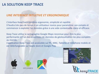 LA SOLUTION KEEP TRACE
L’interface KeepTrace combine ergonomie, simplicité et rapidité.
Il faudra très peu de temps à un utilisateur novice pour paramétrer son compte et
commencer à exploiter les données grâce à une aide contextuelle claire et efficace.
Keep Trace utilise la cartographie Google Maps reconnue pour être la plus
performante et l'un des ensembles de données de géolocalisation les plus complets
au monde.
L’application Keep Trace est accessible sur PC, MAC, Tablette et téléphone mobile et
est téléchargeable sur Apple store et Google Play.
UNE INTERFACE INTUITIVE ET ERGONOMIQUE
 