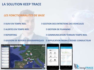 LA SOLUTION KEEP TRACE
⮚ SUIVI EN TEMPS REEL ⮚ GESTION DES ENTRETIENS DES VEHICULES
⮚ ALERTES EN TEMPS REEL ⮚ GESTION DE PLANNING
⮚ REPORTING ⮚ COMMUNICATION TERRAIN TEMPS REEL
⮚ GESTION DE REPERES GEOGRAPHIQUES ⮚ APPLICATION MOBILE DEDIEE CONDUCTEUR
LES FONCTIONNALITES DE BASE
 