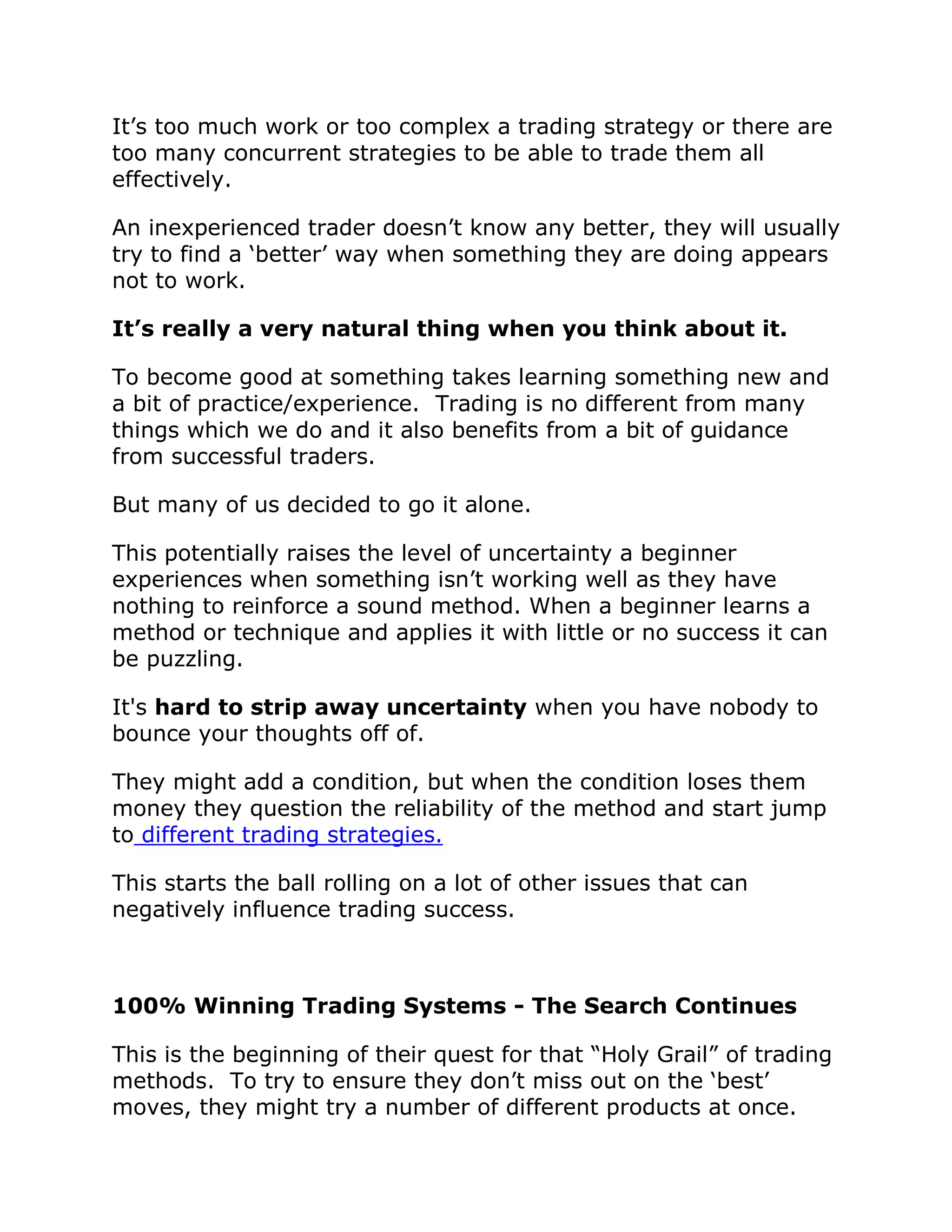 It’s too much work or too complex a trading strategy or there are
too many concurrent strategies to be able to trade them all
effectively.
An inexperienced trader doesn’t know any better, they will usually
try to find a ‘better’ way when something they are doing appears
not to work.
It’s really a very natural thing when you think about it.
To become good at something takes learning something new and
a bit of practice/experience. Trading is no different from many
things which we do and it also benefits from a bit of guidance
from successful traders.
But many of us decided to go it alone.
This potentially raises the level of uncertainty a beginner
experiences when something isn’t working well as they have
nothing to reinforce a sound method. When a beginner learns a
method or technique and applies it with little or no success it can
be puzzling.
It's hard to strip away uncertainty when you have nobody to
bounce your thoughts off of.
They might add a condition, but when the condition loses them
money they question the reliability of the method and start jump
to different trading strategies.
This starts the ball rolling on a lot of other issues that can
negatively influence trading success.
100% Winning Trading Systems - The Search Continues
This is the beginning of their quest for that “Holy Grail” of trading
methods. To try to ensure they don’t miss out on the ‘best’
moves, they might try a number of different products at once.
 
