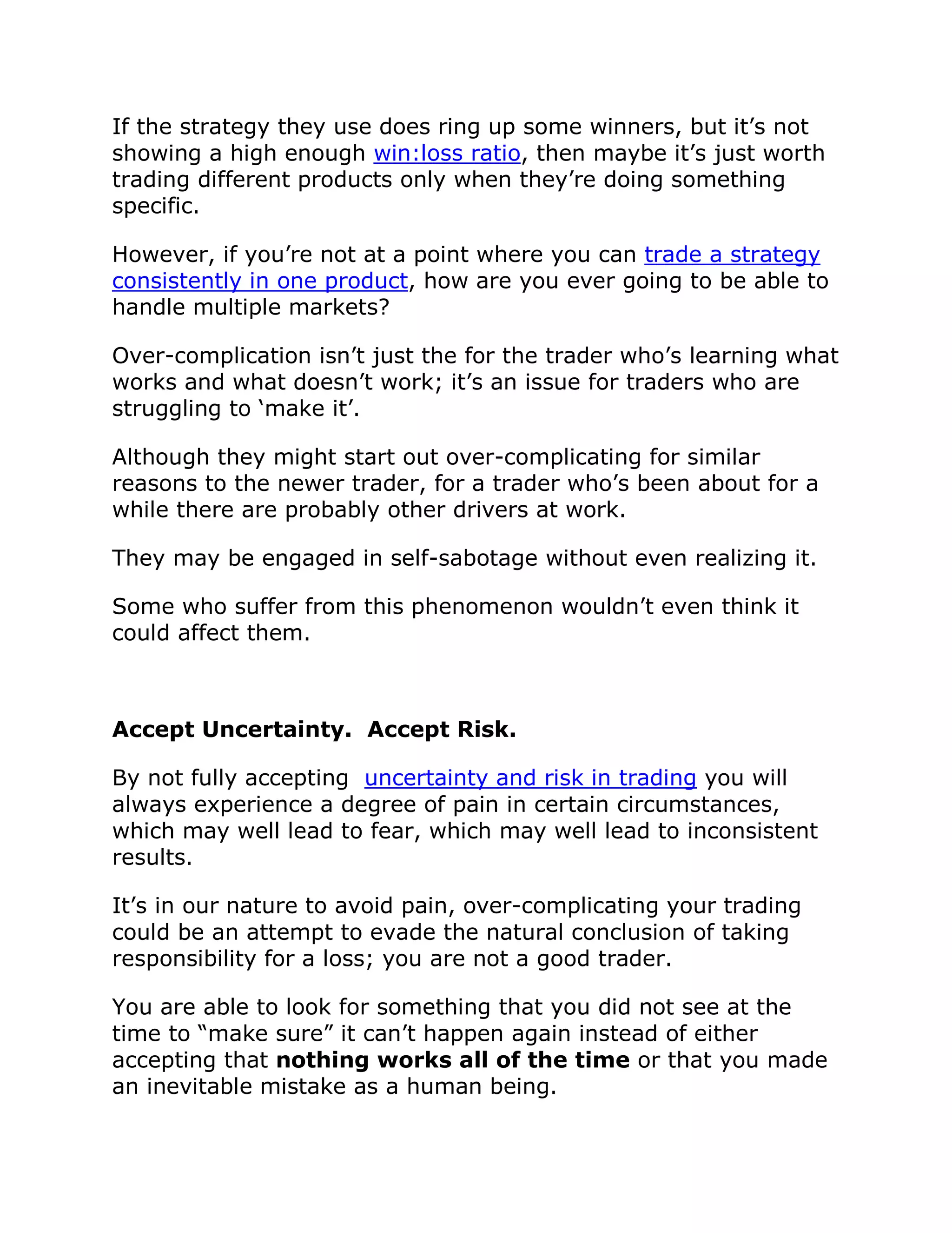 If the strategy they use does ring up some winners, but it’s not
showing a high enough win:loss ratio, then maybe it’s just worth
trading different products only when they’re doing something
specific.
However, if you’re not at a point where you can trade a strategy
consistently in one product, how are you ever going to be able to
handle multiple markets?
Over-complication isn’t just the for the trader who’s learning what
works and what doesn’t work; it’s an issue for traders who are
struggling to ‘make it’.
Although they might start out over-complicating for similar
reasons to the newer trader, for a trader who’s been about for a
while there are probably other drivers at work.
They may be engaged in self-sabotage without even realizing it.
Some who suffer from this phenomenon wouldn’t even think it
could affect them.
Accept Uncertainty. Accept Risk.
By not fully accepting uncertainty and risk in trading you will
always experience a degree of pain in certain circumstances,
which may well lead to fear, which may well lead to inconsistent
results.
It’s in our nature to avoid pain, over-complicating your trading
could be an attempt to evade the natural conclusion of taking
responsibility for a loss; you are not a good trader.
You are able to look for something that you did not see at the
time to “make sure” it can’t happen again instead of either
accepting that nothing works all of the time or that you made
an inevitable mistake as a human being.
 