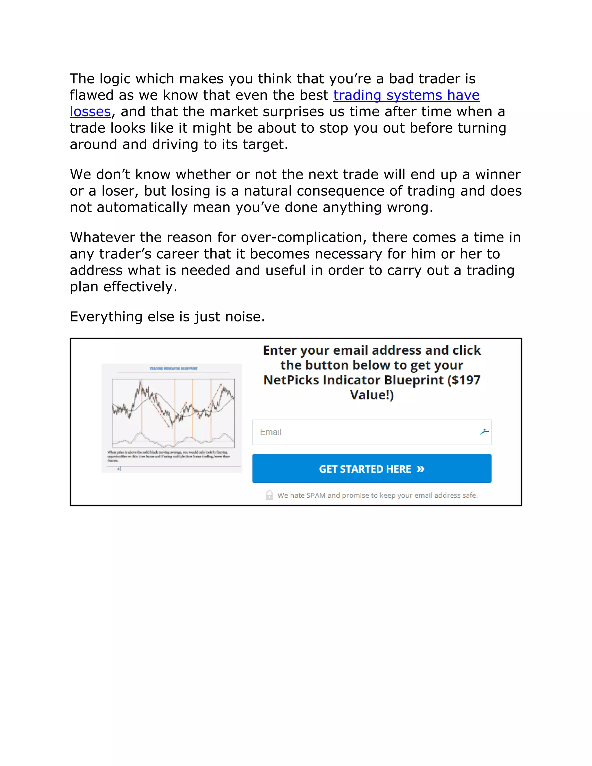 The logic which makes you think that you’re a bad trader is
flawed as we know that even the best trading systems have
losses, and that the market surprises us time after time when a
trade looks like it might be about to stop you out before turning
around and driving to its target.
We don’t know whether or not the next trade will end up a winner
or a loser, but losing is a natural consequence of trading and does
not automatically mean you’ve done anything wrong.
Whatever the reason for over-complication, there comes a time in
any trader’s career that it becomes necessary for him or her to
address what is needed and useful in order to carry out a trading
plan effectively.
Everything else is just noise.
 