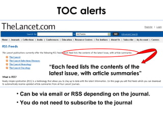 TOC alerts




            “Each feed lists the contents of the
            latest issue, with article summaries”


• Can be via email or RSS depending on the journal.
• You do not need to subscribe to the journal
 