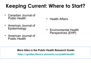 Keeping Current: Where to Start?
• Canadian Journal of
  Public Health                 • Health Affairs

• American Journal of
  Epidemiology                  • Environmental Health
                                  Perspectives (EHP)
• American Journal of
  Public Health


        More titles in the Public Health Research Guide:
        http://guides.library.utoronto.ca/publichealth
 