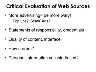 Critical Evaluation of Web Sources
• More advertising= be more wary!
  – Pop ups? ‘Scam’ Ads?

• Statements of responsibility, credentials

• Quality of content, interface

• How current?

• Personal information collected/used?
 