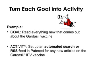 Turn Each Goal into Activity


Example:
• GOAL: Read everything new that comes out
  about the Gardasil vaccine

• ACTIVITY: Set up an automated search or
  RSS feed in Pubmed for any new articles on the
  Gardasil/HPV vaccine
 