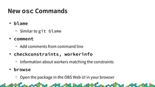 New osc Commands
●
blame
– Similar to git blame
●
comment
– Add comments from command line
●
checkconstraints, workerinfo
– Information about workers matching the constraints
●
browse
– Open the package in the OBS Web UI in your browser
 